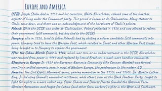 USSR: Joseph Stalin died in 1953 and his successor, Nikita Khrushchev, relaxed some of the harsher
aspects of living under the Communist party. This period is known as de-Stalinization. Many statues to
Stalin came down, and there was an acknowledgement of the harshness of Stalin’s policies.
Poland: While the USSR was under de-Stalinization, Poland protested in 1956 and was allowed to reform
their government (still communist, but less tied to the USSR)
Hungary: also in 1956, tried to follow Poland’s lead by electing a reform candidate (still communist) into
power. Hungary tried to leave the Warsaw Pact, which resulted in Soviet and other Warsaw Pact troops
being brought in to Hungary to replace the government.
After the Cuban Missile Crisis in 1962, which was seen as an embarrassment in the USSR, Khrushchev
was removed from power in 1964 and replaced by Leonid Brezhnev, a much more hardline communist.
Elsewhere in Europe: In 1957 the European Economic Community (the Common Market) was formed,
creating a unified economic area in most of Western Europe, the predecessor to the modern EU.
America: The Civil Rights Movement grows, gaining momentum in the 1950s and 1960s. Dr. Martin Luther
King, Jr. led using Ghandi’s nonviolent resistance, while others such as the Black Panther Party, sought to
fight for rights in a more violent way. Cesar Chavez and Dolores Huerta founded the National Farm
Workers Association and fought for Latinx (and other farm workers’) rights in the West and Southwest.
Europe and America 31
 