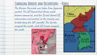 Changing Borders and Occupations - Korea
The Korean Peninsula was taken from Japanese
control. The US feared that Korea would
become communist, and the Soviets feared US
intervention and control, so the country was
divided along the 38th parallel. The Soviets
occupied the north, while US troops occupied
the south.
4
 