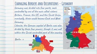 Changing Borders and Occupations - Germany
Germany was divided into four parts, each
controlled by one of the main allied victors:
Britain, France, the US, and the Soviet Union,
eventually, these would become East and West
Germany
Likewise, the German capital of Berlin was also
divided by these four powers, though it was well
within the Soviet controlled part of the country
5
Berlin ->
 