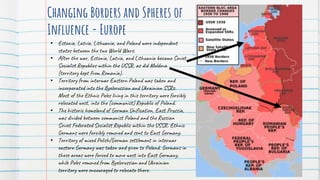 Changing Borders and Spheres of
Influence - Europe
• Estonia, Latvia, Lithuania, and Poland were independent
states between the two World Wars.
• After the war, Estonia, Latvia, and Lithuania became Soviet
Socialist Republics within the USSR, as did Moldova
(territory kept from Romania).
• Territory from interwar Eastern Poland was taken and
incorporated into the Byelorussian and Ukrainian SSRs.
Most of the Ethnic Poles living in this territory were forcibly
relocated west, into the (communist) Republic of Poland.
• The historic homeland of German Unification, East Prussia,
was divided between communist Poland and the Russian
Soviet Federated Socialist Republic within the USSR. Ethnic
Germans were forcibly removed and sent to East Germany.
• Territory of mixed Polish/German settlement in interwar
eastern Germany was taken and given to Poland. Germans in
these areas were forced to move west into East Germany,
while Poles removed from Byelorussian and Ukrainian
territory were encouraged to relocate there.
 