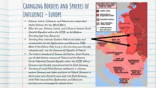 Changing Borders and Spheres of
Influence - Europe
• Estonia, Latvia, Lithuania, and Poland were independent
states between the two World Wars.
• After the war, Estonia, Latvia, and Lithuania became Soviet
Socialist Republics within the USSR, as did Moldova
(territory kept from Romania).
• Territory from interwar Eastern Poland was taken and
incorporated into the Byelorussian and Ukrainian SSRs.
Most of the Ethnic Poles living in this territory were forcibly
relocated west, into the (communist) Republic of Poland.
• The historic homeland of German Unification, East Prussia,
was divided between communist Poland and the Russian
Soviet Federated Socialist Republic within the USSR. Ethnic
Germans were forcibly removed and sent to East Germany.
• Territory of mixed Polish/German settlement in interwar
eastern Germany was taken and given to Poland. Germans in
these areas were forced to move west into East Germany,
while Poles removed from Byelorussian and Ukrainian
territory were encouraged to relocate there.
 