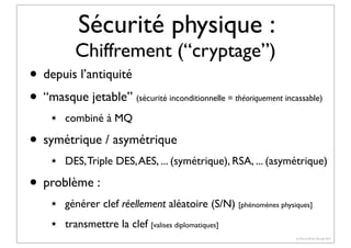 Sécurité physique :

Chiffrement (“cryptage”)

• depuis l’antiquité
• “masque jetable”
★

(sécurité inconditionnelle = théoriquement incassable)

combiné à MQ

• symétrique / asymétrique
★

DES, Triple DES, AES, ... (symétrique), RSA, ... (asymétrique)

• problème :
★

générer clef réellement aléatoire (S/N) [phénomènes physiques]

★

transmettre la clef [valises diplomatiques]
(c) Pierre-Olivier Bourge 2013

 