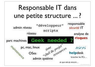 Responsable IT dans
une petite structure ... ?
“développeur”
admin réseau
scripts
réseau
parc machines

responsable
sécurité IT

Geek needed ?

analyse de
risques

e

nc
na

te

ain

m

users

et” s
pc, mac, linux
me proj ce
ti e
d sour
helpdesk
OSes
ef res
“ch
brancher les PCs ...
admin système
et que sais-je encore ...
(c) Pierre-Olivier Bourge 2013

 