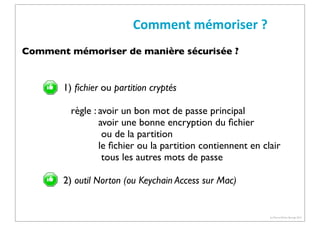 Comment	
  mémoriser	
  ?
Comment mémoriser de manière sécurisée ?

1) ﬁchier ou partition cryptés
règle : avoir un bon mot de passe principal
avoir une bonne encryption du ﬁchier
ou de la partition
le ﬁchier ou la partition contiennent en clair
tous les autres mots de passe
2) outil Norton (ou Keychain Access sur Mac)

(c) Pierre-Olivier Bourge 2013

 