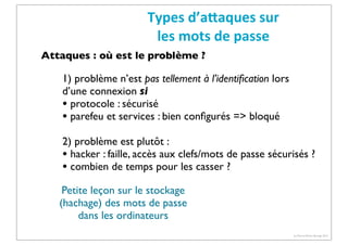Types	
  d’aCaques	
  sur	
  
les	
  mots	
  de	
  passe
Attaques : où est le problème ?

1) problème n’est pas tellement à l’identiﬁcation lors
d’une connexion si
• protocole : sécurisé
• parefeu et services : bien conﬁgurés => bloqué
2) problème est plutôt :
• hacker : faille, accès aux clefs/mots de passe sécurisés ?
• combien de temps pour les casser ?
Petite leçon sur le stockage
(hachage) des mots de passe
dans les ordinateurs
(c) Pierre-Olivier Bourge 2013

 
