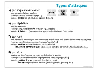 Types	
  d’aCaques
5) par séquence au clavier

teste des suites logiques au clavier
[exemple : azerty, azeswxc, vgyrgb, ...]
parade : éviter les substitutions à partir de noms

6) par répétition
teste les répétitions
[exemple : HpAhTbd6nHpAhTbd6n (= HpAhTbd6n)]
parade : à éviter (n’apporte rien, augmente le signal dans l’encryption)

7) par ruse
vous ammène à communiquer vous-même votre mot de passe ou à aider à deviner votre mot de passe
[exemple : phishing (hameçonnage), attaque “sociale”, ...]
parade : vériﬁer votre connexion à un site sécurisé,
ne jamais communiquer vos données sensibles par email, SMS, chat, téléphone, ...

8) par virus
un virus, ver, cheval de troie, etc. ouvre une faille dans le système
[exemple : un ﬁchier corrompu, un programme piraté, keylogger, etc.]
parade : mettre à jour votre anti-virus (fait le reste)
éviter comportements à risque (téléchargements, phishing, etc.)
(c) Pierre-Olivier Bourge 2013

 