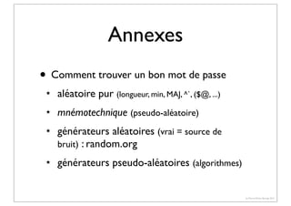 Annexes
• Comment trouver un bon mot de passe
★

aléatoire pur (longueur, min, MAJ, ^`, ($@, ...)

★

mnémotechnique (pseudo-aléatoire)

★

★

générateurs aléatoires (vrai = source de
bruit) : random.org
générateurs pseudo-aléatoires (algorithmes)

(c) Pierre-Olivier Bourge 2013

 