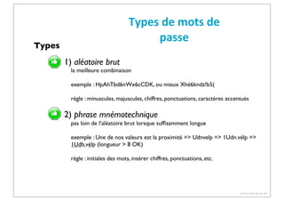 Types	
  de	
  mots	
  de	
  
passe

Types

1) aléatoire brut

la meilleure combinaison
exemple : HpAhTbd6nWx6cCDK, ou mieux Xhé6kndz!b5(
règle : minuscules, majuscules, chiffres, ponctuations, caractères accentués

2) phrase mnémotechnique
pas loin de l’aléatoire brut lorsque sufﬁsamment longue
exemple : Une de nos valeurs est la proximité => Udnvelp => 1Udn.vélp =>
1Udb.vélp (longueur > 8 OK)
règle : initiales des mots, insérer chiffres, ponctuations, etc.

(c) Pierre-Olivier Bourge 2013

 