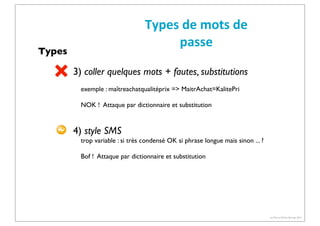 Types	
  de	
  mots	
  de	
  
passe

Types

3) coller quelques mots + fautes, substitutions
exemple : maîtreachatqualitéprix => MaitrAchat=KalitePri
NOK ! Attaque par dictionnaire et substitution

4) style SMS
trop variable : si très condensé OK si phrase longue mais sinon ... ?
Bof ! Attaque par dictionnaire et substitution

(c) Pierre-Olivier Bourge 2013

 