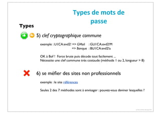 Types

Types	
  de	
  mots	
  de	
  
passe
5) clef cryptographique commune
exemple : U1CA:evd2! => GMail : GU1CA:evd2!M
=> Banque : BU1CA:evd2!a
OK à Bof ! Force brute puis décode tout facilement ...
Nécessite une clef commune très costaude (méthode 1 ou 2, longueur > 8)

6) se méﬁer des sites non professionnels
exemple : le site références
Seules 2 des 7 méthodes sont à envisager : pouvez-vous deviner lesquelles ?

(c) Pierre-Olivier Bourge 2013

 