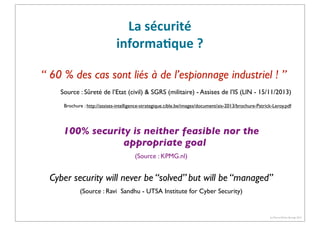 La	
  sécurité	
  
informa3que	
  ?
“ 60 % des cas sont liés à de l’espionnage industriel ! ”
Source : Sûreté de l’Etat (civil) & SGRS (militaire) - Assises de l’IS (LlN - 15/11/2013)
Brochure : http://assises-intelligence-strategique.cible.be/images/document/ais-2013/brochure-Patrick-Leroy.pdf

100% security is neither feasible nor the
appropriate goal
(Source : KPMG.nl)

Cyber security will never be “solved” but will be “managed”
(Source : Ravi Sandhu - UTSA Institute for Cyber Security)

(c) Pierre-Olivier Bourge 2013

 