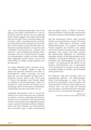 tions- und Verschlüsselungslösungen kommt Bewegung. Den großen amerikanischen IT- und TKKonzernen weht seit Sommer 2013 eine gehörige
Portion Skepsis entgegen. Darin liegt für die hiesige
Branche eine große Chance, verlorenen Boden gutzumachen. Große, anwenderorientierte Vorhaben
aus Deutschland wie der E-Postbrief der Deutschen
Post und die staatlich initiierte De-Mail hatten bislang eine nur geringe Akzeptanz. Gut gemeint, aber
umständlich in der Nutzung und – vielleicht noch
schlimmer – nicht durchgehend verschlüsselt. Denn,
dass Daten nicht nur im Internet (auf dem Transport
zum Diensteanbieter), sondern auch beim Anbieter
selbst abgefangen werden können, hat sich erst
Ende Oktober am Beispiel Google bestätigt („Project Muscular“).
Der relative Misserfolg solcher deutscher Leuchtturm-Projekte ist ärgerlich, spiegelt er doch die
Stärken der deutschen IT-Branche nicht wider. Sicherheitstechnik „Made in Germany“ hat einen
guten Ruf: Laut einer aktuellen Umfrage unter ITFachleuten (Lancom Systems, Sept. 2013) sehen
71 Prozent der Befragten einen höheren Bedarf
an nationalen IT-Sicherheitsprodukten. Vielen Entscheidern (lt. Studie immerhin 40 Prozent) war es
bislang egal, woher ihre IT-Produkte und Netzwerkkomponenten stammten. Dies ändert sich nun.
Langfristige Entwicklungen in der IT, wie die Entwicklung zum Cloud-Computing und zu Softwareas-a-Service, sind ohne zuverlässige Informationssicherheit nicht zu verwirklichen. Die Datensicherheit
auf dem Transportweg ist grundlegende Voraussetzung für weitere Innovationen auf diesen Gebieten.
Zurzeit sind viele Anwender und Verantwortliche
zwar verunsichert, doch in dieser Vertrauenskrise

Seite 11

liegt eine große Chance. „IT Made in Germany“
könnte künftig den Cloud-Lösungen amerikanischer
IT-Konzerne einiges an Marktanteilen wegnehmen.
Wie das funktionieren könnte, haben Deutsche
Telekom und United Internet im August 2013 angedeutet. Mit „E-Mail Made in Germany“ wurde
öffentlichkeitswirksam ein (moderat innovatives)
Produkt vorgestellt, das Sicherheit in der alltäglichen Kommunikation neu akzentuiert. Die Anbieter
garantieren ihren Kunden, dass Daten zwischen
den teilnehmenden Mailservern nur verschlüsselt
übertragen werden und die Datenverarbeitung ausschließlich in Deutschland stattfindet. Auch wenn
IT-Experten den Sicherheitsgewinn als gering betrachten – ein Schachzug war dies allemal, um die
deutsche Cyber-Sicherheit auch im Bewusstsein
von Privatanwendern zu verankern und ein niedrigschwelliges Angebot zu schaffen, das 2014 gewiss
weiter punkten kann.
Die IT-Branche sollte dies ermutigen, 2014 auf
weitergehende plattform- und anbieterübergreifende Sicherheitslösungen zu setzen. Der Rükkenwind aus der Debatte um die Sicherheit in der
Informationstechnik könnte schnell ungenutzt verstreichen. Denn, erst wenn neben der Sicherheit
auch der Nutzer- und Plattformkomfort überzeugt,
lassen sich User in nennenswerter Zahl gewinnen.
Sebastian Lehr
Consultant Goldmedia GmbH Strategy Consulting

 