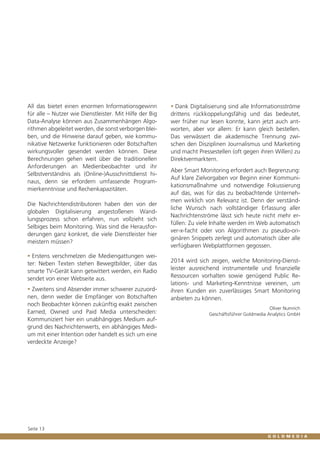All das bietet einen enormen Informationsgewinn
für alle – Nutzer wie Dienstleister. Mit Hilfe der Big
Data-Analyse können aus Zusammenhängen Algorithmen abgeleitet werden, die sonst verborgen bleiben, und die Hinweise darauf geben, wie kommunikative Netzwerke funktionieren oder Botschaften
wirkungsvoller gesendet werden können. Diese
Berechnungen gehen weit über die traditionellen
Anforderungen an Medienbeobachter und ihr
Selbstverständnis als (Online-)Ausschnittdienst hinaus, denn sie erfordern umfassende Programmierkenntnisse und Rechenkapazitäten.
Die Nachrichtendistributoren haben den von der
globalen Digitalisierung angestoßenen Wandlungsprozess schon erfahren, nun vollzieht sich
Selbiges beim Monitoring. Was sind die Herausforderungen ganz konkret, die viele Dienstleister hier
meistern müssen?
ƒƒ Erstens verschmelzen die Mediengattungen weiter: Neben Texten stehen Bewegtbilder, über das
smarte TV-Gerät kann getwittert werden, ein Radio
sendet von einer Webseite aus.
ƒƒ Zweitens sind Absender immer schwerer zuzuordnen, denn weder die Empfänger von Botschaften
noch Beobachter können zukünftig exakt zwischen
Earned, Owned und Paid Media unterscheiden:
Kommuniziert hier ein unabhängiges Medium aufgrund des Nachrichtenwerts, ein abhängiges Medium mit einer Intention oder handelt es sich um eine
verdeckte Anzeige?

Seite 13

ƒƒ Dank Digitalisierung sind alle Informationsströme
drittens rückkoppelungsfähig und das bedeutet,
wer früher nur lesen konnte, kann jetzt auch antworten, aber vor allem: Er kann gleich bestellen.
Das verwässert die akademische Trennung zwischen den Disziplinen Journalismus und Marketing
und macht Pressestellen (oft gegen ihren Willen) zu
Direktvermarktern.
Aber Smart Monitoring erfordert auch Begrenzung:
Auf klare Zielvorgaben vor Beginn einer Kommunikationsmaßnahme und notwendige Fokussierung
auf das, was für das zu beobachtende Unternehmen wirklich von Relevanz ist. Denn der verständliche Wunsch nach vollständiger Erfassung aller
Nachrichtenströme lässt sich heute nicht mehr erfüllen: Zu viele Inhalte werden im Web automatisch
ver-x-facht oder von Algorithmen zu pseudo-originären Snippets zerlegt und automatisch über alle
verfügbaren Webplattformen gegossen.
2014 wird sich zeigen, welche Monitoring-Dienstleister ausreichend instrumentelle und finanzielle
Ressourcen vorhalten sowie genügend Public Relations- und Marketing-Kenntnisse vereinen, um
ihren Kunden ein zuverlässiges Smart Monitoring
anbieten zu können.
Oliver Numrich
Geschäftsführer Goldmedia Analytics GmbH

 