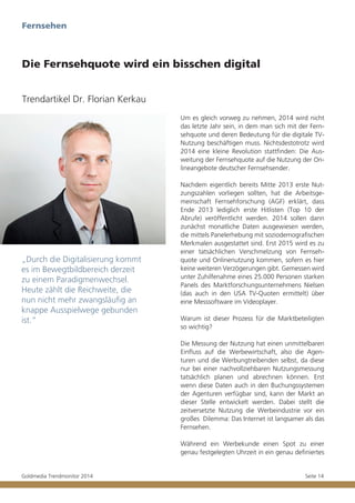 Fernsehen

Die Fernsehquote wird ein bisschen digital
Trendartikel Dr. Florian Kerkau
Um es gleich vorweg zu nehmen, 2014 wird nicht
das letzte Jahr sein, in dem man sich mit der Fernsehquote und deren Bedeutung für die digitale TVNutzung beschäftigen muss. Nichtsdestotrotz wird
2014 eine kleine Revolution stattfinden: Die Ausweitung der Fernsehquote auf die Nutzung der Onlineangebote deutscher Fernsehsender.

„Durch die Digitalisierung kommt
es im Bewegtbildbereich derzeit
zu einem Paradigmenwechsel.
Heute zählt die Reichweite, die
nun nicht mehr zwangsläufig an
knappe Ausspielwege gebunden
ist.“

Nachdem eigentlich bereits Mitte 2013 erste Nutzungszahlen vorliegen sollten, hat die Arbeitsgemeinschaft Fernsehforschung (AGF) erklärt, dass
Ende 2013 lediglich erste Hitlisten (Top 10 der
Abrufe) veröffentlicht werden. 2014 sollen dann
zunächst monatliche Daten ausgewiesen werden,
die mittels Panelerhebung mit soziodemografischen
Merkmalen ausgestattet sind. Erst 2015 wird es zu
einer tatsächlichen Verschmelzung von Fernsehquote und Onlinenutzung kommen, sofern es hier
keine weiteren Verzögerungen gibt. Gemessen wird
unter Zuhilfenahme eines 25.000 Personen starken
Panels des Marktforschungsunternehmens Nielsen
(das auch in den USA TV-Quoten ermittelt) über
eine Messsoftware im Videoplayer.
Warum ist dieser Prozess für die Marktbeteiligten
so wichtig?
Die Messung der Nutzung hat einen unmittelbaren
Einfluss auf die Werbewirtschaft, also die Agenturen und die Werbungtreibenden selbst, da diese
nur bei einer nachvollziehbaren Nutzungsmessung
tatsächlich planen und abrechnen können. Erst
wenn diese Daten auch in den Buchungssystemen
der Agenturen verfügbar sind, kann der Markt an
dieser Stelle entwickelt werden. Dabei stellt die
zeitversetzte Nutzung die Werbeindustrie vor ein
großes Dilemma: Das Internet ist langsamer als das
Fernsehen.
Während ein Werbekunde einen Spot zu einer
genau festgelegten Uhrzeit in ein genau definiertes

Goldmedia Trendmonitor 2014

Seite 14

 