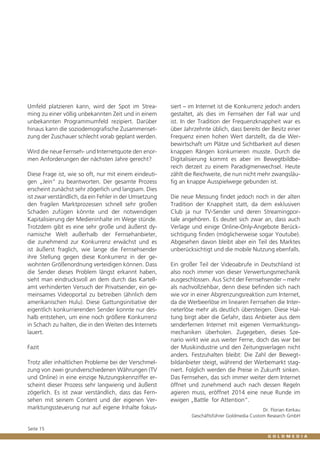 Umfeld platzieren kann, wird der Spot im Streaming zu einer völlig unbekannten Zeit und in einem
unbekannten Programmumfeld rezipiert. Darüber
hinaus kann die soziodemografische Zusammensetzung der Zuschauer schlecht vorab geplant werden.
Wird die neue Fernseh- und Internetquote den enormen Anforderungen der nächsten Jahre gerecht?
Diese Frage ist, wie so oft, nur mit einem eindeutigen „Jein“ zu beantworten. Der gesamte Prozess
erscheint zunächst sehr zögerlich und langsam. Dies
ist zwar verständlich, da ein Fehler in der Umsetzung
den fragilen Marktprozessen schnell sehr großen
Schaden zufügen könnte und der notwendigen
Kapitalisierung der Medieninhalte im Wege stünde.
Trotzdem gibt es eine sehr große und äußerst dynamische Welt außerhalb der Fernsehanbieter,
die zunehmend zur Konkurrenz erwächst und es
ist äußerst fraglich, wie lange die Fernsehsender
ihre Stellung gegen diese Konkurrenz in der gewohnten Größenordnung verteidigen können. Dass
die Sender dieses Problem längst erkannt haben,
sieht man eindrucksvoll an dem durch das Kartellamt verhinderten Versuch der Privatsender, ein gemeinsames Videoportal zu betreiben (ähnlich dem
amerikanischen Hulu). Diese Gattungsinitiative der
eigentlich konkurrierenden Sender konnte nur deshalb entstehen, um eine noch größere Konkurrenz
in Schach zu halten, die in den Weiten des Internets
lauert.
Fazit
Trotz aller inhaltlichen Probleme bei der Verschmelzung von zwei grundverschiedenen Währungen (TV
und Online) in eine einzige Nutzungskennziffer erscheint dieser Prozess sehr langwierig und äußerst
zögerlich. Es ist zwar verständlich, dass das Fernsehen mit seinem Content und der eigenen Vermarktungssteuerung nur auf eigene Inhalte fokus-

Seite 15

siert – im Internet ist die Konkurrenz jedoch anders
gestaltet, als dies im Fernsehen der Fall war und
ist. In der Tradition der Frequenzknappheit war es
über Jahrzehnte üblich, dass bereits der Besitz einer
Frequenz einen hohen Wert darstellt, da die Werbewirtschaft um Plätze und Sichtbarkeit auf diesen
knappen Rängen konkurrieren musste. Durch die
Digitalisierung kommt es aber im Bewegtbildbereich derzeit zu einem Paradigmenwechsel. Heute
zählt die Reichweite, die nun nicht mehr zwangsläufig an knappe Ausspielwege gebunden ist.
Die neue Messung findet jedoch noch in der alten
Tradition der Knappheit statt, da dem exklusiven
Club ja nur TV-Sender und deren Streamingportale angehören. Es deutet sich zwar an, dass auch
Verlage und einige Online-Only-Angebote Berücksichtigung finden (möglicherweise sogar Youtube).
Abgesehen davon bleibt aber ein Teil des Marktes
unberücksichtigt und die mobile Nutzung ebenfalls.
Ein großer Teil der Videoabrufe in Deutschland ist
also noch immer von dieser Verwertungsmechanik
ausgeschlossen. Aus Sicht der Fernsehsender – mehr
als nachvollziehbar, denn diese befinden sich nach
wie vor in einer Abgrenzungsreaktion zum Internet,
da die Werbeerlöse im linearen Fernsehen die Interneterlöse mehr als deutlich übersteigen. Diese Haltung birgt aber die Gefahr, dass Anbieter aus dem
senderfernen Internet mit eigenen Vermarktungsmechaniken überholen. Zugegeben, dieses Szenario wirkt wie aus weiter Ferne, doch das war bei
der Musikindustrie und den Zeitungsverlagen nicht
anders. Festzuhalten bleibt: Die Zahl der Bewegtbildanbieter steigt, während der Werbemarkt stagniert. Folglich werden die Preise in Zukunft sinken.
Das Fernsehen, das sich immer weiter dem Internet
öffnet und zunehmend auch nach dessen Regeln
agieren muss, eröffnet 2014 eine neue Runde im
ewigen „Battle for Attention“.
Dr. Florian Kerkau
Geschäftsführer Goldmedia Custom Research GmbH

 