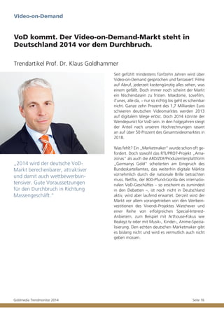 Video-on-Demand

VoD kommt. Der Video-on-Demand-Markt steht in
Deutschland 2014 vor dem Durchbruch.
Trendartikel Prof. Dr. Klaus Goldhammer
Seit gefühlt mindestens fünfzehn Jahren wird über
Video-on-Demand gesprochen und fantasiert: Filme
auf Abruf, jederzeit kostengünstig alles sehen, was
einem gefällt. Doch immer noch scheint der Markt
ein Nischendasein zu fristen. Maxdome, Lovefilm,
iTunes, alle da, – nur so richtig los geht es scheinbar
nicht. Ganze zehn Prozent des 1,7 Milliarden Euro
schweren deutschen Videomarktes werden 2013
auf digitalem Wege erlöst. Doch 2014 könnte der
Wendepunkt für VoD sein. In den Folgejahren steigt
der Anteil nach unseren Hochrechnungen rasant
an auf über 50 Prozent des Gesamtvideomarktes in
2018.

„2014 wird der deutsche VoDMarkt berechenbarer, attraktiver
und damit auch wettbewerbsintensiver. Gute Voraussetzungen
für den Durchbruch in Richtung
Massengeschäft.“

Goldmedia Trendmonitor 2014

Was fehlt? Ein „Marketmaker“ wurde schon oft gefordert. Doch sowohl das RTL/PRO7-Projekt „Amazonas“ als auch die ARD/ZDF/Produzentenplattform
„Germanys Gold“ scheiterten am Einspruch des
Bundeskartellamtes, das weiterhin digitale Märkte
vornehmlich durch die nationale Brille betrachten
muss. Netflix, der 800-Pfund-Gorilla des internationalen VoD-Geschäftes – so erscheint es zumindest
in den Debatten –, ist noch nicht in Deutschland
aktiv, wird aber laufend erwartet. Derzeit wird der
Markt vor allem vorangetrieben von den Werbeinvestitionen des Vivendi-Projektes Watchever und
einer Reihe von erfolgreichen Special-InterestAnbietern, zum Beispiel mit Arthouse-Fokus wie
Realeyz.tv oder mit Musik-, Kinder-, Anime-Spezialisierung. Den echten deutschen Marketmaker gibt
es bislang nicht und wird es vermutlich auch nicht
geben müssen.

Seite 16

 