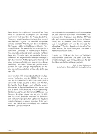Denn jenseits des problematischen rechtlichen Patts
fehlt in Deutschland womöglich die Nachfrage
nach einem VoD-Giganten. Der Prozess des OnlineStreaming gehört bereits zur Alltagskultur, zumindest bei den Jüngeren. Der deutsche VoD-Markt
umfasst bereits 50 Anbieter, von denen mindestens
fünf zu den etablierten Big Playern mit breiter Filmauswahl zählen. Ein Viertel aller Haushalte geht zudem über Connected-TVs regelmäßig ins Internet.
Von einem Innovationsproblem kann also nicht die
Rede sein. Vielmehr bietet die deutsche Fernsehlandschaft mit vergleichsweise wenigen Werbepausen, traditionellen Nutzungsmustern (Tatort!) und
einer geringen Affinität zum sogenannten „Binge
Watching“, also dem Konsum von ganzen Serienstaffeln am Stück, weniger Argumente für die Allyou-can-watch-Angebote à la Hulu oder Netflix aus
den USA.
Aber vor allem fehlt eines in Deutschland: Ein allgemeiner Tarifvertrag mit der GEMA! Wir erinnern
uns: Als ein solcher Tarif 2012 für den Audiobereich
verkündet wurde, dauerte es keine vier Wochen,
bis Spotify, Rdio, Deezer und zahlreiche andere
Plattformen in Deutschland launchten. Inzwischen
gibt es einen Markt mit rund 70 Audio-StreamingPlattformen, echten Wettbewerb mit Millionen von
Nutzern. Ähnliches könnte man auch in 2014 für
den VoD-Markt erwarten. Die mehr als zehnjährigen Verhandlungen zwischen GEMA und Youtube
müssten langsam zu einem sinnvollen Ende kommen. Dies könnte die Initialzündung sein für einen
Markt im Dornröschenschlaf.

Seite 17

Dann wird die bunte VoD-Welt aus freien Angeboten der öffentlich-rechtlichen Mediatheken, werbefinanzierten Angeboten wie Clipfish, MyVideo
oder auch Youtube um neue Angebote im Bereich
S-VoD, also Abomodelle (Subscription), erweitert.
Mag es nun „Snap by Sky“ sein, das neue VoD-Portal des Pay-TV Senders, Google mit speziellen Youtube-Diensten, die filmstudio-eigene „Ultraviolet“Plattform oder doch Netflix?
Eines ist klar. 2014 wird der deutsche VoD-Markt
berechenbarer, attraktiver und damit auch wettbewerbsintensiver. Gute Voraussetzungen für den
Durchbruch in Richtung Massengeschäft.
Prof. Dr. Klaus Goldhammer
Geschäftsführer Goldmedia GmbH Strategy Consulting

 