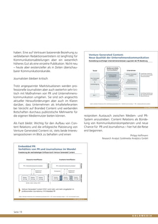 haben. Eine auf Vertrauen basierende Beziehung zu
verbliebenen Redaktionsvertretern ist langfristig für
Kommunikationsabteilungen aber ein wesentlich
höheres Gut als eine einzelne Publikation. Nicht neu
– heute aber existenzieller als in Zeiten überschaubarer Kommunikationskanäle.
Journalisten bleiben kritisch
Trotz angespannter Marktsituationen werden professionelle Journalisten aber auch weiterhin sehr kritisch mit Maßnahmen von PR und Unternehmenskommunikation umgehen. Sie sind sich angesichts
aktueller Herausforderungen aber auch im Klaren
darüber, dass Unternehmen als Inhaltelieferanten
bei Verzicht auf Branded Content und werbenden
Botschaften durchaus publizistische Mehrwerte für
die eigenen Mediennutzer bieten können.
Als Fazit bleibt: Wichtig für den Aufbau von Content Relations und die erfolgreiche Platzierung von
Venture Generated Content ist, stets beide Interessenspositionen im Blick zu behalten und einen

Seite 19

reziproken Austausch zwischen Medien- und PRSystem anzustreben. Content Relations als Bündelung von Kommunikationskompetenzen und neue
Chance für PR und Journalismus – hier hat die Reise
erst begonnen.
Philipp Hoffmann
Research Analyst Goldmedia Analytics GmbH

 