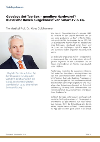 Set-Top-Boxen

Goodbye Set-Top-Box – goodbye Hardware!?
Klassische Boxen ausgeknockt von Smart-TV & Co.
Trendartikel Prof. Dr. Klaus Goldhammer
War das ein (finanzieller) Kampf – damals 1996,
als Leo Kirch für sein digitales Fernsehen DF1 die
von Nokia produzierte „d-Box“ einführte. Stückpreis rund 890 DM, heute wären das ca. 590 EUR.
Die Businesspläne machten nach der Beobachtung
eines Zeitzeugen „überhaupt keinen Sinn“, weil
die Kosten zum Empfang von Digital-TV wegen der
sehr teuren und zudem langsamen Box viel zu hoch
waren.
Die Zeiten sind lange vorbei: Aus DF1 wurde Premiere, daraus wurde Sky. Und Nokia ist von Microsoft
gekauft. Digital-TV hat sich durchgesetzt und die
Kosten einer modernen Set-Top-Box liegen deutlich
unter 100 Euro.

„Digitale Dienste auf dem TVGerät werden zur App oder
wandern gleich virtuell in die
Cloud. Die Funktionalitäten
wandeln sich so zu einer reinen
Softwarelösung.“

Parallel dazu mutierten die inzwischen millionenfach verkauften Smart-TVs zu leistungsfähigen Laptops mit überdimensionierten Bildschirmen – nur
ohne Tastatur. Dual- oder Quadcore-Prozessoren, 4
bis 8 GB Arbeitsspeicher samt modernem AndroidBetriebssystem sowie Triple-Digitaltuner sind heute
schon eher Ausstattungs-Standard als Seltenheit.
Viel Leistung für wenig Geld. Viele Fernseher können inzwischen all das, wofür es früher einer besonderen Box bedurfte.
Stellt sich die Frage, wofür es dann überhaupt noch
klassische Set-Top-Boxen braucht? Die Antwort ist
ernüchternd. Es gibt scheinbar nur noch wenige
gute Gründe. Denn die Entwicklung geht bereits
weiter. Digitale Dienste auf dem TV-Gerät werden
zur App oder wandern gleich virtuell in die Cloud.

Goldmedia Trendmonitor 2014

Seite 20

 