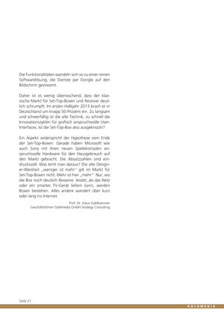 Die Funktionalitäten wandeln sich so zu einer reinen
Softwarelösung, die Dienste per Dongle auf den
Bildschirm gestreamt.
Daher ist es wenig überraschend, dass der klassische Markt für Set-Top-Boxen und Receiver deutlich schrumpft: Im ersten Halbjahr 2013 brach er in
Deutschland um knapp 50 Prozent ein. Zu langsam
und schwerfällig ist die alte Technik, zu schnell die
Innovationszyklen für grafisch anspruchsvolle UserInterfaces. Ist die Set-Top-Box also ausgeknockt?
Ein Aspekt widerspricht der Hypothese vom Ende
der Set-Top-Boxen: Gerade haben Microsoft wie
auch Sony mit ihren neuen Spielekonsolen anspruchsvolle Hardware für den Hausgebrauch auf
den Markt gebracht. Die Absatzzahlen sind eindrucksvoll. Was lernt man daraus? Die alte Designer-Weisheit „weniger ist mehr“ gilt im Markt für
Set-Top-Boxen nicht. Mehr ist hier „mehr“: Nur, wo
die Box noch deutlich Besseres leistet, als das Netz
oder ein smartes TV-Gerät liefern kann, werden
Boxen bestehen. Alles andere wandert über kurz
oder lang ins Internet.
Prof. Dr. Klaus Goldhammer
Geschäftsführer Goldmedia GmbH Strategy Consulting

Seite 21

 