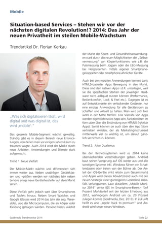 Mobile

Situation-based Services – Stehen wir vor der
nächsten digitalen Revolution!? 2014: Das Jahr der
neuen Privatheit im steilen Mobile-Wachstum
Trendartikel Dr. Florian Kerkau
der Markt der Sport- und Gesundheitsanwendungen stark durch die neuen Möglichkeiten der „Selbstvermessung“ von Körperfunktionen, wie z.B. die
Pulsmessung beim Joggen oder die EEG-Messung
bei Herzpatienten mittels eigener Smartphonegekoppelter oder smartphone-ähnlicher Geräte.

„Was sich digitalisieren lässt, wird
digital und was digital ist, das
wird ‚mobile’.“
Das gesamte Mobile-Segment wächst gewaltig.
Ständig gibt es in diesem Bereich neue Entwicklungen, von denen man vor einigen Jahren kaum zu
träumen wagte. Auch 2014 wird der Markt durch
neue Anbieter, Anwendungen und Dienste stark
aufgemischt.
Trend 1: Neue Vielfalt
Der Mobile-Markt wächst und differenziert sich
immer weiter aus. Neben unzähligen Geräteklassen und -größen werden wir nächstes Jahr neben
Lenovo einige neue Gerätehersteller auf dem Markt
sehen.
Diese Vielfalt geht jedoch weit über Smartphones
und Tablets hinaus. Neben Smart Watches und
Google Glasses wird 2014 das Jahr der sog. Wearables, also der Microcomputer, die an Körper oder
Kleidung getragen werden. Passend hierzu wächst
Goldmedia Trendmonitor 2014

Auch bei den mobilen Anwendungen kommt dank
HTML5-basierter Apps Bewegung in den Markt.
Diese sind den nativen Apps i.d.R. unterlegen, weil
sie die spezifischen Stärken der jeweiligen Hardware nicht adäquat nutzen können (Performance,
Bedienkomfort, Look & Feel etc.). Dagegen ist es
auf Entwicklerseite ein verlockender Gedanke, nur
eine einzige Anwendung für alle Gerätetypen zu
schaffen und aktuell zu halten. Man wird sich hier
wohl in der Mitte treffen: Eine Vielzahl von Apps
werden eigentlich native Apps sein, funktionieren im
Kern aber über die Einbindung von HTML5 (hybride
Apps). Somit können sie auch über den App Store
vertrieben werden, der als Marketinginstrument
mittlerweile viel zu wichtig ist, um darauf gänzlich verzichten zu können.
Trend 2: Alter Dualismus
Bei den Betriebssystemen wird es 2014 keine
überraschenden Verschiebungen geben. Android
baut seinen Vorsprung auf iOS weiter aus und alle
sonstigen Systeme inkl. Windows führen ein Schattendasein oder treten von der Bühne ab. Der Anteil der iOS-Geräte sinkt relativ zum Gesamtmarkt
und Apple wird diesen Abwärtstrend auch mit der
neuen Strategie einer günstigeren Gerätelinie allenfalls verlangsamen. Laut aktuellem „Mobile Monitor 2014“ verlor iOS im Smartphone-Bereich fünf
Prozent Marktanteil seit der letzten Erhebung aus
2012, wohingegen Android um ca. 20 Prozent
zulegen konnte (Goldmedia, Dez. 2013). In Zukunft
heißt es also „Apple: back to premium“ und Android wird unser neues Windows.

Seite 22

 