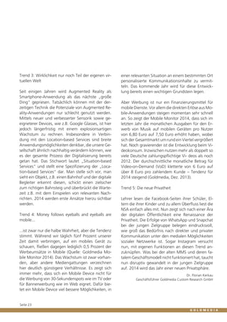Trend 3: Wirklichkeit nur noch Teil der eigenen virtuellen Welt
Seit einigen Jahren wird Augmented Reality als
Smartphone-Anwendung als das nächste „große
Ding“ gepriesen. Tatsächlich können mit der derzeitigen Technik die Potenziale von Augmented Reality-Anwendungen nur schlecht genutzt werden.
Mittels neuer und verbesserter Sensorik sowie geeigneterer Devices, wie z.B. Google Glasses, ist hier
jedoch längerfristig mit einem explosionsartigen
Wachstum zu rechnen. Insbesondere in Verbindung mit den Location-based Services sind breite
Anwendungsmöglichkeiten denkbar, die unsere Gesellschaft ähnlich nachhaltig verändern können, wie
es der gesamte Prozess der Digitalisierung bereits
getan hat. Das Stichwort lautet „Situation-based
Services“ und stellt eine Spezifizierung der „Location-based Services“ dar. Man stelle sich vor, man
sieht ein Objekt, z.B. einen Bahnhof und der digitale
Begleiter erkennt diesen, schickt einen zielsicher
zum richtigen Bahnsteig und überbrückt die Wartezeit z.B. mit dem Einspielen von relevanten Nachrichten. 2014 werden erste Ansätze hierzu sichtbar
werden.
Trend 4: Money follows eyeballs and eyeballs are
mobile...
...ist zwar nur die halbe Wahrheit, aber die Tendenz
stimmt. Während wir täglich fünf Prozent unserer
Zeit damit verbringen, auf ein mobiles Gerät zu
schauen, fließen dagegen lediglich 0,5 Prozent der
Werbeumsätze in Mobile (Quelle: Goldmedia Mobile Monitor 2014). Das Wachstum ist zwar vorhanden, aber andere Mediengattungen verzeichnen
hier deutlich günstigere Verhältnisse. Es zeigt sich
immer mehr, dass sich ein Mobile Device nicht für
die Werbung von 30-Sekundenspots wie im TV oder
für Bannerwerbung wie im Web eignet. Dafür bietet ein Mobile Device viel bessere Möglichkeiten, in

Seite 23

einer relevanten Situation an einem bestimmten Ort
personalisierte Kommunikationsinhalte zu vermitteln. Das kommende Jahr wird für diese Entwicklung bereits einen wichtigen Grundstein legen.
Aber Werbung ist nur ein Finanzierungsmittel für
mobile Dienste. Vor allem die direkten Erlöse aus Mobile-Anwendungen steigen momentan sehr schnell
an. So zeigt der Mobile Monitor 2014, dass sich im
letzten Jahr die monatlichen Ausgaben für den Erwerb von Musik auf mobilen Geräten pro Nutzer
von 6,80 Euro auf 7,50 Euro erhöht haben, wobei
sich der Gesamtmarkt um rund ein Viertel vergrößert
hat. Noch gravierender ist die Entwicklung beim Videokonsum. Inzwischen nutzen mehr als doppelt so
viele Deutsche zahlungspflichtige Vi- deos als noch
2012. Der durchschnittliche monatliche Betrag für
Video-on-Demand (VoD) kletterte von 6 Euro auf
über 8 Euro pro zahlendem Kunde – Tendenz für
2014 steigend (Goldmedia, Dez. 2013).
Trend 5: Die neue Privatheit
Lehrer lesen die Facebook-Seiten ihrer Schüler, Eltern die ihrer Kinder und zu allem Überfluss liest die
NSA einfach alles mit. Nun zeigt sich nach einer Ära
der digitalen Öffentlichkeit eine Renaissance der
Privatheit. Die Erfolge von WhatsApp und Snapchat
bei der jungen Zielgruppe belegen eindrucksvoll,
wie groß das Bedürfnis nach direkter und privater
Kommunikation unter den medialen Möglichkeiten
sozialer Netzwerke ist. Sogar Instagram versucht
nun, mit eigenen Funktionen an diesen Trend anzuknüpfen. Was bei der alten MMS und deren fatalem Geschäftsmodell nicht funktioniert hat, taucht
nun disruptiv gewandelt in der jungen Zielgruppe
auf. 2014 wird das Jahr einer neuen Privatsphäre.
Dr. Florian Kerkau
Geschäftsführer Goldmedia Custom Research GmbH

 