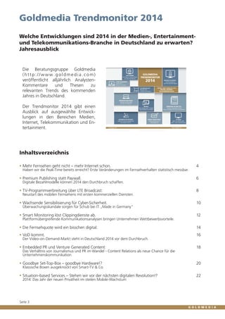 Goldmedia Trendmonitor 2014
Welche Entwicklungen sind 2014 in der Medien-, Entertainmentund Telekommunikations-Branche in Deutschland zu erwarten?
Jahresausblick

Die Beratungsgruppe Goldmedia
(http://www.goldmedia.com)
veröffentlicht alljährlich AnalystenKommentare
und
Thesen
zu
relevanten Trends des kommenden
Jahres in Deutschland.
Der Trendmonitor 2014 gibt einen
Ausblick auf ausgewählte Entwicklungen in den Bereichen Medien,
Internet, Telekommunikation und Entertainment.

Inhaltsverzeichnis
ƒƒ Mehr Fernsehen geht nicht – mehr Internet schon. 		 4
Haben wir die Peak-Time bereits erreicht? Erste Veränderungen im Fernsehverhalten statistisch messbar.	

ƒƒ Premium Publishing statt Paywall. 		 6
Digitale Bezahlmodelle können 2014 den Durchbruch schaffen.	

ƒƒ TV-Programmverbreitung über LTE Broadcast: 		 8
Neustart des mobilen Fernsehens mit ersten kommerziellen Diensten.	

ƒƒ Wachsende Sensibilisierung für Cyber-Sicherheit.		 10
Überwachungsskandale sorgen für Schub bei IT „Made in Germany“	

ƒƒ Smart Monitoring löst Clippingdienste ab. 		 12
Plattformübergreifende Kommunikationsanalysen bringen Unternehmen Wettbewerbsvorteile.	

ƒƒ Die Fernsehquote wird ein bisschen digital. 		 14
ƒƒ VoD kommt.		 16
Der Video-on-Demand-Markt steht in Deutschland 2014 vor dem Durchbruch.		

ƒƒ Embedded PR und Venture Generated Content:		 18
Das Verhältnis von Journalismus und PR im Wandel - Content Relations als neue Chance für die
Unternehmenskommunikation 	

ƒƒ Goodbye Set-Top-Box – goodbye Hardware!? 		 20
Klassische Boxen ausgeknockt von Smart-TV & Co.	

ƒƒ Situation-based Services – Stehen wir vor der nächsten digitalen Revolution!?		 22
2014: Das Jahr der neuen Privatheit im steilen Mobile-Wachstum	

Seite 3

 