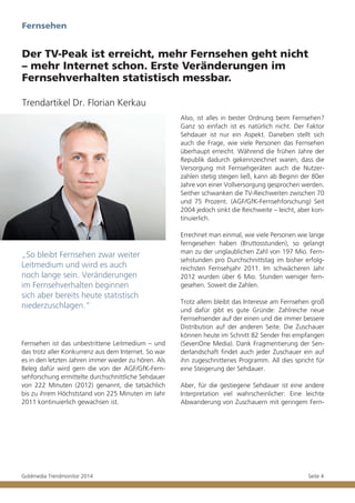 Fernsehen

Der TV-Peak ist erreicht, mehr Fernsehen geht nicht
– mehr Internet schon. Erste Veränderungen im
Fernsehverhalten statistisch messbar.
Trendartikel Dr. Florian Kerkau
Also, ist alles in bester Ordnung beim Fernsehen?
Ganz so einfach ist es natürlich nicht. Der Faktor
Sehdauer ist nur ein Aspekt. Daneben stellt sich
auch die Frage, wie viele Personen das Fernsehen
überhaupt erreicht. Während die frühen Jahre der
Republik dadurch gekennzeichnet waren, dass die
Versorgung mit Fernsehgeräten auch die Nutzerzahlen stetig steigen ließ, kann ab Beginn der 80er
Jahre von einer Vollversorgung gesprochen werden.
Seither schwanken die TV-Reichweiten zwischen 70
und 75 Prozent. (AGF/GfK-Fernsehforschung) Seit
2004 jedoch sinkt die Reichweite – leicht, aber kontinuierlich.

„So bleibt Fernsehen zwar weiter
Leitmedium und wird es auch
noch lange sein. Veränderungen
im Fernsehverhalten beginnen
sich aber bereits heute statistisch
niederzuschlagen.“

Fernsehen ist das unbestrittene Leitmedium – und
das trotz aller Konkurrenz aus dem Internet. So war
es in den letzten Jahren immer wieder zu hören. Als
Beleg dafür wird gern die von der AGF/GfK-Fernsehforschung ermittelte durchschnittliche Sehdauer
von 222 Minuten (2012) genannt, die tatsächlich
bis zu ihrem Höchststand von 225 Minuten im Jahr
2011 kontinuierlich gewachsen ist.

Goldmedia Trendmonitor 2014

Errechnet man einmal, wie viele Personen wie lange
ferngesehen haben (Bruttosstunden), so gelangt
man zu der unglaublichen Zahl von 197 Mio. Fernsehstunden pro Durchschnittstag im bisher erfolgreichsten Fernsehjahr 2011. Im schwächeren Jahr
2012 wurden über 6 Mio. Stunden weniger ferngesehen. Soweit die Zahlen.
Trotz allem bleibt das Interesse am Fernsehen groß
und dafür gibt es gute Gründe: Zahlreiche neue
Fernsehsender auf der einen und die immer bessere
Distribution auf der anderen Seite. Die Zuschauer
können heute im Schnitt 82 Sender frei empfangen
(SevenOne Media). Dank Fragmentierung der Senderlandschaft findet auch jeder Zuschauer ein auf
ihn zugeschnittenes Programm. All dies spricht für
eine Steigerung der Sehdauer.
Aber, für die gestiegene Sehdauer ist eine andere
Interpretation viel wahrscheinlicher: Eine leichte
Abwanderung von Zuschauern mit geringem Fern-

Seite 4

 