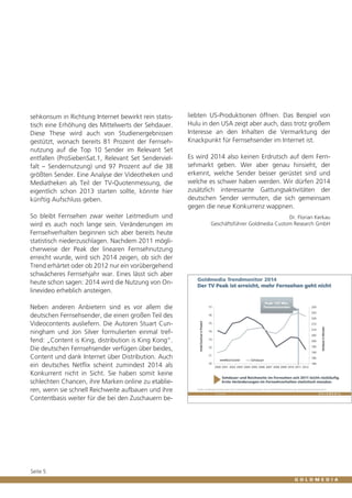 sehkonsum in Richtung Internet bewirkt rein statistisch eine Erhöhung des Mittelwerts der Sehdauer.
Diese These wird auch von Studienergebnissen
gestützt, wonach bereits 81 Prozent der Fernsehnutzung auf die Top 10 Sender im Relevant Set
entfallen (ProSiebenSat.1, Relevant Set Sendervielfalt – Sendernutzung) und 97 Prozent auf die 38
größten Sender. Eine Analyse der Videotheken und
Mediatheken als Teil der TV-Quotenmessung, die
eigentlich schon 2013 starten sollte, könnte hier
künftig Aufschluss geben.

liebten US-Produktionen öffnen. Das Beispiel von
Hulu in den USA zeigt aber auch, dass trotz großem
Interesse an den Inhalten die Vermarktung der
Knackpunkt für Fernsehsender im Internet ist.

So bleibt Fernsehen zwar weiter Leitmedium und
wird es auch noch lange sein. Veränderungen im
Fernsehverhalten beginnen sich aber bereits heute
statistisch niederzuschlagen. Nachdem 2011 möglicherweise der Peak der linearen Fernsehnutzung
erreicht wurde, wird sich 2014 zeigen, ob sich der
Trend erhärtet oder ob 2012 nur ein vorübergehend
schwächeres Fernsehjahr war. Eines lässt sich aber
heute schon sagen: 2014 wird die Nutzung von Onlinevideo erheblich ansteigen.

Dr. Florian Kerkau
Geschäftsführer Goldmedia Custom Research GmbH

Neben anderen Anbietern sind es vor allem die
deutschen Fernsehsender, die einen großen Teil des
Videocontents ausliefern. Die Autoren Stuart Cunningham und Jon Silver formulierten einmal treffend: „Content is King, distribution is King Kong“.
Die deutschen Fernsehsender verfügen über beides,
Content und dank Internet über Distribution. Auch
ein deutsches Netflix scheint zumindest 2014 als
Konkurrent nicht in Sicht. Sie haben somit keine
schlechten Chancen, ihre Marken online zu etablieren, wenn sie schnell Reichweite aufbauen und ihre
Contentbasis weiter für die bei den Zuschauern be-

Seite 5

Es wird 2014 also keinen Erdrutsch auf dem Fernsehmarkt geben. Wer aber genau hinsieht, der
erkennt, welche Sender besser gerüstet sind und
welche es schwer haben werden. Wir dürfen 2014
zusätzlich interessante Gattungsaktivitäten der
deutschen Sender vermuten, die sich gemeinsam
gegen die neue Konkurrenz wappnen.

 