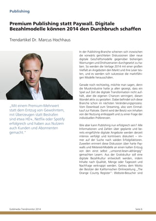 Publishing

Premium Publishing statt Paywall. Digitale
Bezahlmodelle können 2014 den Durchbruch schaffen
Trendartikel Dr. Marcus Hochhaus
In der Publishing-Branche scheinen sich inzwischen
die vorwärts gerichteten Diskussionen über neue
digitale Geschäftsmodelle gegenüber bisherigen
Warnungen und Drohszenarien durchgesetzt zu haben. So werden die Verlage 2014 mit einer großen
Vielfalt an Angeboten den Markt und ihre Leser testen, und es werden sich sukzessive die marktfähigen Modelle herausschälen.

„Mit einem Premium-Mehrwert
statt dem Entzug von Gewohntem,
mit Überzeugen statt Bestrafen
sind etwa HD+, Netflix oder Spotify
erfolgreich und haben aus Nutzern
auch Kunden und Abonnenten
gemacht.“

Goldmedia Trendmonitor 2014

Gerade noch rechtzeitig, möchte man sagen, denn
die Musikindustrie hatte ja allen gezeigt, dass ein
Spiel auf Zeit die digitale Transformation nicht aufhält, aber die eigenen Chancen verringert, diesen
Wandel aktiv zu gestalten. Dabei befindet sich diese
Branche schon im nächsten Veränderungsprozess:
Vom Download zum Streaming, also vom Einmalkauf zur Flatrate. Damit wird der Besitz von Inhalten
von der Nutzung entkoppelt und zu einer Frage der
individuellen Präferenzen.
Wie aber kann Publishing nun erfolgreich sein? Alle
Informationen und Zahlen über geplante und bereits eingeführte digitale Angebote werden derzeit
intensiv verfolgt und kontrovers diskutiert – immer auf der Suche nach validen Erfolgsfaktoren.
Zuweilen erinnert diese Diskussion über harte Paywalls und Metered-Modelle an einen kalten Entzug
von den einst selbst „umsonst-lesen-abhängig“
gemachten Lesern. Aus der Gratiskultur soll eine
digitale Bezahlkultur entwickelt werden, indem
Inhalte nach Qualität, Menge oder Tageszeit und
Nachfrage verknappt werden. Getreu dem Motto
der Besitzer der Kalifornischen Onlinezeitung „The
Orange County Register“: Website-Besucher sind

Seite 6

 