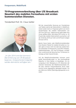 Frequenzen, Mobilfunk

TV-Programmverbreitung über LTE Broadcast:
Neustart des mobilen Fernsehens mit ersten
kommerziellen Diensten.
Trendartikel Prof. Dr. Claus Sattler
Mit der massenhaften Nutzung von Smartphones
und Tablets wächst der Datenverkehr in Mobilfunknetzen weiter stark an. Prognosen gehen von einem
Verzehnfachen des mobilen Datenverkehrs von
2013 bis 2019 aus. Videonutzung spielt dabei eine
immer größere Rolle. Wird diese 2013 schon ca. 35
Prozent des mobilen Datenverkehrs ausmachen, soll
der Anteil bis 2019 auf mehr als 50 Prozent steigen
(Ericsson 2013).

„Im Jahr 2014 wird die kommerzielle Einführung von LTE Broadcast
beginnen. Entsprechende Endgeräte
werden demnächst verfügbar sein.“

Goldmedia Trendmonitor 2014

Bereits heute bieten viele Mobilfunknetzbetreiber
ihren Nutzern Pakete für mobiles Fernsehen an. Zudem gibt es immer mehr live über das mobile Internet verbreitete TV-Programme. Auch IPTV-Anbieter,
Kabelnetzbetreiber und Pay-TV-Anbieter ermöglichen zunehmend die Nutzung ihrer TV-Dienste unterwegs auf dem Second Screen.
Auf die Mobilfunknetzbetreiber kommen somit
große Herausforderungen zu, die anschwellende
Datenflut in ihren Netzen zu bewältigen. Ein Lösungsweg ist der Übergang zu LTE Advanced, der
nächsten Generation des Mobilfunkstandards LTE,
bei dem mehrere Frequenzbereiche durch sogenannte Carrier Aggregation gekoppelt werden, um
pro Zelle eine höhere Übertragungskapazität zu erzielen.

Seite 8

 