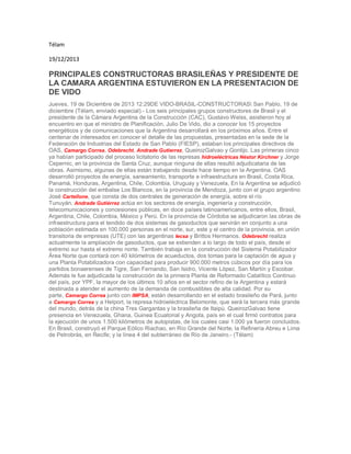 Télam
19/12/2013
PRINCIPALES CONSTRUCTORAS BRASILEÑAS Y PRESIDENTE DE
LA CAMARA ARGENTINA ESTUVIERON EN LA PRESENTACION DE
DE VIDO
Jueves, 19 de Diciembre de 2013 12:29DE VIDO-BRASIL-CONSTRUCTORAS San Pablo, 19 de
diciembre (Télam, enviado especial).- Los seis principales grupos constructores de Brasil y el
presidente de la Cámara Argentina de la Construcción (CAC), Gustavo Weiss, asistieron hoy al
encuentro en que el ministro de Planificación, Julio De Vido, dio a conocer los 15 proyectos
energéticos y de comunicaciones que la Argentina desarrollará en los próximos años. Entre el
centenar de interesados en conocer el detalle de las propuestas, presentadas en la sede de la
Federación de Industrias del Estado de San Pablo (FIESP), estaban los principales directivos de
OAS, Camargo Correa, Odebrecht, Andrade Gutierrez, QueirozGalvao y Gontijo. Las primeras cinco
ya habían participado del proceso licitatorio de las represas hidroeléctricas Néstor Kirchner y Jorge
Cepernic, en la provincia de Santa Cruz, aunque ninguna de ellas resultó adjudicataria de las
obras. Asimismo, algunas de ellas están trabajando desde hace tiempo en la Argentina. OAS
desarrolló proyectos de energía, saneamiento, transporte e infraestructura en Brasil, Costa Rica,
Panamá, Honduras, Argentina, Chile, Colombia, Uruguay y Venezuela, En la Argentina se adjudicó
la construcción del embalse Los Blancos, en la provincia de Mendoza, junto con el grupo argentino
José Cartellone, que consta de dos centrales de generación de energía, sobre el río
Tunuyán. Andrade Gutiérrez actúa en los sectores de energía, ingeniería y construcción,
telecomunicaciones y concesiones públicas, en doce países latinoamericanos, entre ellos, Brasil,
Argentina, Chile, Colombia, México y Perú. En la provincia de Córdoba se adjudicaron las obras de
infraestructura para el tendido de dos sistemas de gasoductos que servirán en conjunto a una
población estimada en 100.000 personas en el norte, sur, este y el centro de la provincia, en unión
transitoria de empresas (UTE) con las argentinas Iecsa y Brittos Hermanos. Odebrecht realiza
actualmente la ampliación de gasoductos, que se extienden a lo largo de todo el país, desde el
extremo sur hasta el extremo norte. También trabaja en la construcción del Sistema Potabilizador
Área Norte que contará con 40 kilómetros de acueductos, dos tomas para la captación de agua y
una Planta Potabilizadora con capacidad para producir 900.000 metros cúbicos por día para los
partidos bonaerenses de Tigre, San Fernando, San Isidro, Vicente López, San Martín y Escobar.
Además le fue adjudicada la construcción de la primera Planta de Reformado Catalítico Continuo
del país, por YPF, la mayor de los últimos 10 años en el sector refino de la Argentina y estará
destinada a atender el aumento de la demanda de combustibles de alta calidad. Por su
parte, Camargo Correa junto con IMPSA, están desarrollando en el estado brasileño de Pará, junto
a Camargo Correa y a Helport, la represa hidroeléctrica Belomonte, que será la tercera más grande
del mundo, detrás de la china Tres Gargantas y la brasileña de Itaipú. QueirozGalvao tiene
presencia en Venezuela, Ghana, Guinea Ecuatorial y Angola, país en el cual firmó contratos para
la ejecución de unos 1.500 kilómetros de autopistas, de los cuales casi 1.000 ya fueron concluidos.
En Brasil, construyó el Parque Eólico Riachao, en Río Grande del Norte; la Refinería Abreu e Lima
de Petrobrás, en Recife; y la línea 4 del subterráneo de Río de Janeiro.- (Télam)
 