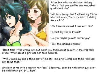 After few minutes she start talking
“who is that guy you like any way, what
good about him”

“will he is funny, but I will not say I into
him that much, I into the idea of dating
live me life”
“Oh I see so you not I love with him”
“I can’t say I’m or I’m not”

“So you maybe go with anther guy”
“Will the options is there”
“Don’t take it the wrong way, but didn’t you think about be with…” she stop look
at me “What about a girl” and her face turn red.
“Will I was a guy and I think part of me still like girls” I stop and think “why you
ask about that?”
She look at me with a tear on her face “ I love you, don’t be with other guy, don’t
be with other girl, It …. hurt”

 