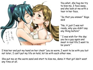 You what, she hug me try
to kiss me, I face away,
and she look at me with a
tear in her face.
“So that you answer“ Koga
said
“No, it just I was not
ready, why you didn’t say
any thing before”
“ I was wish for the day
you be a guy again and
meat in real life I want to
be yours “
I kiss her and put my hand on her chest “you so worm, I wont to be with you but
not later, I can’t put my life on hold, let be with each other now.
She put me on the worm sand and start to kiss me, dame it that girl don’t west
any time at all.

 