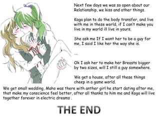 Next few days we was so open about our
Relationship, we kiss and other things.
Koga plan to do the body transfer, and live
with me in these world, if I can’t make you
live in my world ill live in yours.
She ask me If I wont her to be a guy for
me, I said I like her the way she is.

….
Ok I ask her to make her Breasts bigger
by two sizes, will I still a guy somewhere.

We get a house, after all these things
cheep in a game world.
We get small wedding, Maho was there with anther girl he start dating after me,
that make my conscience feel better, after all thanks to him me and Koga will live
together forever in electric dreams .

 