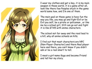 I wear my clothes and get a key, it is my main
weapon in these world, it is a game after all,
look like there few Peoples stuck in the game
world same how, and I’m one of them.
The main goal on these game is have fun the
way you like, you may go and fight Evil or be
Evil you self, be a pirate or policeman , or like
me be a school girl, Still can go out and fight
it is like GTA5 with anime characters.
The school not far away and the rood lead to
a hill, why all anime schools on hills.

I find out that most characters are NPC
(Non-Player Character) and there Real player
here and there, you can’t know if you didn’t
ask or be a real smart to tell.
I meat a girl name Koga and become Friend
and tell her my story.

 