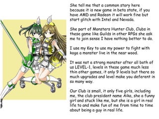She tell me that a common story here
because it is new game in beta state, if you
have AMD and Radeon it will work fine but
start glitch with Intel and Nevada.
She part of Monsters Hunter Club, Clubs in
these game like Guilds in other RPGs she ask
me to join sense I have nothing better to do.

I use my Key to use my power to fight with
koga a monster live in the near wood.
It was not a strong monster after all both of
us LEVEL-1, levels in these game much less
thin other games, it only 9 levels but there so
much upgrades and level make you deferent in
so many way.
Our Club is small, it only five girls, including
me, the club president name Aika, she a funny
girl and stuck like me, but she is a girl in real
life to and make fun of me from time to time
about being a guy in real life.

 