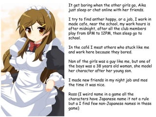 It get boring when the other girls go, Aika
just sleep or chat online with her friends.
I try to find anther hoppy, or a job, I work in
made cafe, near the school, my work hours is
after midnight, after all the club members
play from 6PM to 12PM, then sleep go to
school.

In the café I meat others who stuck like me
and work here because they bored.
Non of the girls was a guy like me, but one of
the boys was a 38 years old woman, she model
her character after her young son.
I made new friends in my night job and mos
the time it was nice.

Ross (I weird name in a game all the
characters have Japanese name it not a rule
but a I find few non-Japanese names in these
game)

 