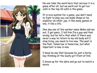 No one take the work here that serious it is a
game after all, but we work out to get our
café in the top-10 café in the game.

It is nice system for a game, you don’t need
to fight to play you can make shops or be
explorer do other jop, it like many games at
one, it like a life.
One day one of the worker name Maho ask me
out, I get panic, I tell him I’m a guy and that
wrong, but he tell e that what if there was
never a way to return to my old body will I
stop living, you need to live now, The past is
the Past, tomorrow is tomorrow, but what
important is now is now.
I know he say that because he just a horny
boy thinking of the busty girl front of him.
I dress up for the date and go out to watch a
movie.

 