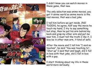 I didn’t know you can watch movies in
these game, that new.
The only selection was anime movies, you
get it anime world so anime movie is the
real movies, that was a bad joke.
I tell him before we get inside, (NO
TUOCH), he agree, half way the movie he
touch my hand, I try to say something
but stop, then he put his arm behind my
back and grap my other arm and put me
near him, I must tell the truth I like it, I
love be in other man arm, it kind of safe.
After the movie end I tell him “I said no
touches”, he said “You was touching to”,
“Shut up” I said that and laugh, did I fall
in love with that joke, did I fall in love
with a guy.
I start thinking about my life in these
world more seriously.

 