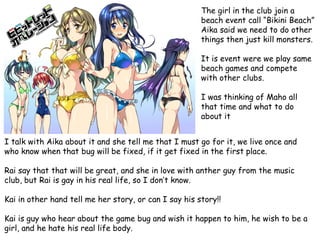 The girl in the club join a
beach event call “Bikini Beach”
Aika said we need to do other
things then just kill monsters.
It is event were we play same
beach games and compete
with other clubs.

I was thinking of Maho all
that time and what to do
about it
I talk with Aika about it and she tell me that I must go for it, we live once and
who know when that bug will be fixed, if it get fixed in the first place.
Rai say that that will be great, and she in love with anther guy from the music
club, but Rai is gay in his real life, so I don’t know.

Kai in other hand tell me her story, or can I say his story!!
Kai is guy who hear about the game bug and wish it happen to him, he wish to be a
girl, and he hate his real life body.

 