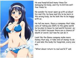 He was hospitalized many times for
damaging his body, and try to kill him self
few times to.

No wonder he never open up with us about
his real life, he have sad life to be born in
the wrong body, be he look like to be happy
with us.
He tell me more, there a company that take
care of taking you 100% to the game world
he he plan to leave to real world forever, so
far he didn’t because there are a chance of
death or worst, but now he can do it.
Look like the Game company make more
money that way, it take lots of money to do
it and sale the body for hospitals, every one
win.
“What about return to real world I” ask

 