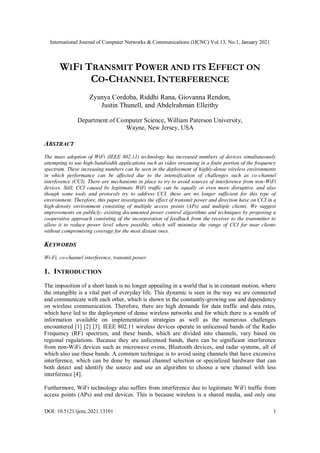 International Journal of Computer Networks & Communications (IJCNC) Vol.13, No.1, January 2021
DOI: 10.5121/ijcnc.2021.13101 1
WIFI TRANSMIT POWER AND ITS EFFECT ON
CO-CHANNEL INTERFERENCE
Zyanya Cordoba, Riddhi Rana, Giovanna Rendon,
Justin Thunell, and Abdelrahman Elleithy
Department of Computer Science, William Paterson University,
Wayne, New Jersey, USA
ABSTRACT
The mass adoption of WiFi (IEEE 802.11) technology has increased numbers of devices simultaneously
attempting to use high-bandwidth applications such as video streaming in a finite portion of the frequency
spectrum. These increasing numbers can be seen in the deployment of highly-dense wireless environments
in which performance can be affected due to the intensification of challenges such as co-channel
interference (CCI). There are mechanisms in place to try to avoid sources of interference from non-WiFi
devices. Still, CCI caused by legitimate WiFi traffic can be equally or even more disruptive, and also
though some tools and protocols try to address CCI, these are no longer sufficient for this type of
environment. Therefore, this paper investigates the effect of transmit power and direction have on CCI in a
high-density environment consisting of multiple access points (APs) and multiple clients. We suggest
improvements on publicly- existing documented power control algorithms and techniques by proposing a
cooperative approach consisting of the incorporation of feedback from the receiver to the transmitter to
allow it to reduce power level where possible, which will minimize the range of CCI for near clients
without compromising coverage for the most distant ones.
KEYWORDS
Wi-Fi, co-channel interference, transmit power.
1. INTRODUCTION
The imposition of a short leash is no longer appealing in a world that is in constant motion, where
the intangible is a vital part of everyday life. This dynamic is seen in the way we are connected
and communicate with each other, which is shown in the constantly-growing use and dependency
on wireless communication. Therefore, there are high demands for data traffic and data rates,
which have led to the deployment of dense wireless networks and for which there is a wealth of
information available on implementation strategies as well as the numerous challenges
encountered [1] [2] [3]. IEEE 802.11 wireless devices operate in unlicensed bands of the Radio
Frequency (RF) spectrum, and these bands, which are divided into channels, vary based on
regional regulations. Because they are unlicensed bands, there can be significant interference
from non-WiFi devices such as microwave ovens, Bluetooth devices, and radar systems, all of
which also use these bands. A common technique is to avoid using channels that have excessive
interference, which can be done by manual channel selection or specialized hardware that can
both detect and identify the source and use an algorithm to choose a new channel with less
interference [4].
Furthermore, WiFi technology also suffers from interference due to legitimate WiFi traffic from
access points (APs) and end devices. This is because wireless is a shared media, and only one
 