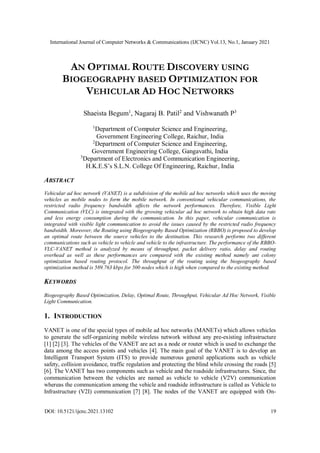 International Journal of Computer Networks & Communications (IJCNC) Vol.13, No.1, January 2021
DOI: 10.5121/ijcnc.2021.13102 19
AN OPTIMAL ROUTE DISCOVERY USING
BIOGEOGRAPHY BASED OPTIMIZATION FOR
VEHICULAR AD HOC NETWORKS
Shaeista Begum1
, Nagaraj B. Patil2
and Vishwanath P3
1
Department of Computer Science and Engineering,
Government Engineering College, Raichur, India
2
Department of Computer Science and Engineering,
Government Engineering College, Gangavathi, India
3
Department of Electronics and Communication Engineering,
H.K.E.S’s S.L.N. College Of Engineering, Raichur, India
ABSTRACT
Vehicular ad hoc network (VANET) is a subdivision of the mobile ad hoc networks which uses the moving
vehicles as mobile nodes to form the mobile network. In conventional vehicular communications, the
restricted radio frequency bandwidth affects the network performances. Therefore, Visible Light
Communication (VLC) is integrated with the growing vehicular ad hoc network to obtain high data rate
and less energy consumption during the communication. In this paper, vehicular communication is
integrated with visible light communication to avoid the issues caused by the restricted radio frequency
bandwidth. Moreover, the Routing using Biogeography Based Optimization (RBBO) is proposed to develop
an optimal route between the source vehicles to the destination. This research performs two different
communications such as vehicle to vehicle and vehicle to the infrastructure. The performance of the RBBO-
VLC-VANET method is analyzed by means of throughput, packet delivery ratio, delay and routing
overhead as well as these performances are compared with the existing method namely ant colony
optimization based routing protocol. The throughput of the routing using the biogeography based
optimization method is 589.763 kbps for 500 nodes which is high when compared to the existing method.
KEYWORDS
Biogeography Based Optimization, Delay, Optimal Route, Throughput, Vehicular Ad Hoc Network, Visible
Light Communication.
1. INTRODUCTION
VANET is one of the special types of mobile ad hoc networks (MANETs) which allows vehicles
to generate the self-organizing mobile wireless network without any pre-existing infrastructure
[1] [2] [3]. The vehicles of the VANET are act as a node or router which is used to exchange the
data among the access points and vehicles [4]. The main goal of the VANET is to develop an
Intelligent Transport System (ITS) to provide numerous general applications such as vehicle
safety, collision avoidance, traffic regulation and protecting the blind while crossing the roads [5]
[6]. The VANET has two components such as vehicle and the roadside infrastructures. Since, the
communication between the vehicles are named as vehicle to vehicle (V2V) communication
whereas the communication among the vehicle and roadside infrastructure is called as Vehicle to
Infrastructure (V2I) communication [7] [8]. The nodes of the VANET are equipped with On-
 