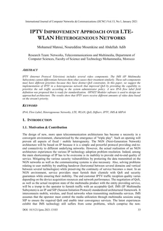 International Journal of Computer Networks & Communications (IJCNC) Vol.13, No.1, January 2021
DOI: 10.5121/ijcnc.2021.13103 33
IPTV IMPROVEMENT APPROACH OVER LTE-
WLAN HETEROGENEOUS NETWORKS
Mohamed Matoui, Noureddine Moumkine and Abdellah Adib
Research Team: Networks, Telecommunications and Multimedia, Department of
Computer Sciences, Faculty of Science and Technology Mohammedia, Morocco
ABSTRACT
IPTV (Internet Protocol Television) includes several video components. The IMS (IP Multimedia
Subsystem) cannot differentiate between them what causes their treatment similarly. These sub-components
must have different priorities because they have distinct QoS constraints. In this paper, we suggest the
implementation of IPTV in a heterogeneous network that improved QoS by providing the capability to
prioritize the sub traffic according to the system administrator policy. A new IPv6 flow label field
definition was proposed that is ready for standardization. OPNET Modeler software is used to design our
approached architecture. The results show that IPTV users receive different amounts of video data based
on the stream's priority.
KEYWORD
IPv6, Flow Label, Heterogeneous Networks, LTE, WLAN, QoS, Diffserv, IPTV, IMS & MIPv6
1. INTRODUCTION
1.1. Motivation & Contribution
The design of new, more open telecommunication architectures has become a necessity in a
convergent environment, characterized by the emergence of "triple play". Such an opening will
prevent all aspects of fixed / mobile heterogeneity. The NGN (Next-Generation Network)
architecture will be based on IP because it is a simple and powerful protocol providing end-to-
end connectivity to different underlying networks. However, the actual realization of an NGN
architecture experiences the various IP technology adoption problem resolution. Indeed, among
the main shortcomings of IP has to be overcome is its inability to provide end-to-end quality of
service. Mitigating the various security vulnerabilities by protecting the data transmitted on the
NGN networks as well as the communicating systems is also necessary. Also, solving problems
relating to user mobility by enabling handover (horizontal between several domains and vertical
between several technologies) while preserving the continuity of service becomes a must. In an
NGN environment, service providers must furnish their clientele with QoS and security
guarantees while ensuring their mobility. The end customer IPTV traffic reception quality varies
depending on the device acquisition resources and network performance. The negotiation of QoS,
as well as the actual reception state of the multimedia product with the entity providing service,
will be a trump to the operator to furnish traffic with an acceptable QoS. IMS (IP Multimedia
Subsystem) is an IP and SIP (Session Initiation Protocol) standardized architectural framework. It
interconnects mobile, wireless, and fixed networks when transmitting multimedia services. IMS
assumes that the operator must control the media utilization through multimedia sessions using
SIP to ensure the required QoS and enable inter convergence services. The latest experiences
exhibit that IMS technology still suffers from some problems, which comprise the non-
 