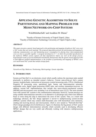 International Journal of Computer Science & Information Technology (IJCSIT) Vol 13, No 1, February 2021
10.5121/ijcsit.2021.13103 33
APPLYING GENETIC ALGORITHM TO SOLVE
PARTITIONING AND MAPPING PROBLEM FOR
MESH NETWORK-ON-CHIP SYSTEMS
WalidMoktharSalh1
and Azeddien M. Sllame2
1
Faculty of Science University of Tripoli Tripoli, Libya
2
Faculty of Information Technology University of Tripoli Tripoli, Libya
ABSTRACT
This paper presents a genetic based approach to the partitioning and mapping of multicore SoC cores over
a NoC system that uses mesh topology. The proposed algorithm performs the partitioning and mapping by
reducing communication cost and minimizing power consumption by placing those intercommunicated
cores as close as possible together. A program developed in C++ in which the provided specification of
the multicore MPSoC system captures all data dependencies before any start of the design process.
Experimental results of several multimedia benchmarks demonstrates that the genetic-based approach able
to find different satisfied implementations to the problem of partitioning and mapping of MPSoC cores
over mesh-based NoC system that satisfies design goals.
KEYWORDS
Network-on-Chip, Multicore, Partitioning, Mesh topology, Genetic algorithm
1. INTRODUCTION
System-on-Chip (SoC) is an electronic circuit which usually realizes the maximum tasks needed
practically to perform an intended system’s behavior. Current state-of-the-art SoCs contain
memory modules/banks, instruction-set processors (central processing units, CPUs), (Intellectual
Property) IP processing cores, specialized logic, busses and interconnection networks,
multimedia cores, digital signal processing (DSP) units, and wireless transmitters/receivers. In
addition, current SoC implementations may include also micro-electric-mechanical systems
(MEMS) and microsystems cores including a set of hierarchical cores [1] [2]. The most essential
issue with current SoC systems is the communication subsystem. However, current practices are
using scalable interconnection networks as an alternative to old design style which uses different
buses or wires along the chip to interconnect the cores of SoC system. Thus, as a result with
technology advances, the SoC design approach is moved to multiprocessing system-on-chip
(MPSoC) systems which may contain multi-thousands cores with hierarchical cores memories,
sending and receiving devices and microsystems; which is now named as “Network-On-Chip”
(NoC) design paradigm [2] [3] [4].However, Figure (1) illustrates the big picture of NoC system
design with different interconnection networks which currently used in developing efficient
MPSoC designs that are very useful and efficiently working with intensive multiprocessing
applications.
 