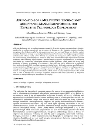 International Journal of Computer Science & Information Technology (IJCSIT) Vol 13, No 1, February 2021
10.5121/ijcsit.2021.13105 57
APPLICATION OF A MULTILEVEL TECHNOLOGY
ACCEPTANCE MANAGEMENT MODEL FOR
EFFECTIVE TECHNOLOGY DEPLOYMENT
Gilbert Busolo, Lawrence Nderu and Kennedy Ogada
School of Computing and Information Technology, Department of Computing, Jomo
Kenyatta University of Agriculture and Technology, Nairobi, Kenya
ABSTRACT
Effective deployment of a technology in an environment is the desire of many system developers. Positive
uptake of a technology coupled with user acceptance is deemed as a key indicator towards technology
acceptance. Knowledge is weighed as a strategic resource for any successful data driven decision making
initiative. Institutions leverage on technological initiatives and tools to drive knowledge management (KM)
initiatives that enhance quality service delivery and prudent data management. These initiatives provide
the overall strategy for managing data resources. They make available knowledge organization tools and
techniques while enabling regular updates. Derived benefits of positive deployment of a technological
intervention are competency enhancement through gained knowledge, raised quality of service and
promotion of healthy development of e-commerce. Successful and timely adoption of technological
interventions through which knowledge management initiatives are deployed remains a key challenge to
many organizations. This paper proposes the application of a wholesome multilevel technology acceptance
management model towards effective technology deployment. The proposed model takes into account
human, technological and organizational variables, which exist in a deployment environment. This model
will be vital in driving early technology acceptance prediction and timely deployment of mitigation
measures to deploy technological interventions successfully.
KEYWORDS
Model, Technology Acceptance, Knowledge, Management, Multilevel
1. INTRODUCTION
The realization that knowledge is a strategic resource for success of any organization’s objectives
and its subsequent adoption though a knowledge management system (KMS) is key. Driven by
the desire of many if not all organizations to increase in quality of service, efficiency and
optimized operations has led to development and integration of technological interventions. As
technological generations change, new products whose aim is to enrich our living experience
through automation, knowledge sharing, simplified and quality decision-making with feedback
systems are continually developed. They have a rich digital repository for reference of the vast
amount of historical, current and predictive information through machine leaning in the broader
artificial intelligence concept. Uriarte (2008) defines knowledge management (KM) as the
process through which individuals, organizations and even Governments generate value from
their intellectual and knowledge-based assets. This process of knowledge creation is defined by
stepwise and continuous evolution, not one that can be compactly planned and controlled.
Emergent, motivation in which inspiration and pure change play is an important role in many
situations. In addition, it has been widely accepted among scholars that social processes heavily
influence organizational knowledge creation.
 