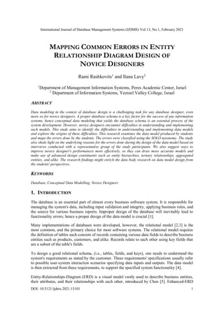 International Journal of Database Management Systems (IJDMS) Vol.13, No.1, February 2021
DOI: 10.5121/ijdms.2021.13101 1
MAPPING COMMON ERRORS IN ENTITY
RELATIONSHIP DIAGRAM DESIGN OF
NOVICE DESIGNERS
Rami Rashkovits1
and Ilana Lavy2
1
Department of Management Information Systems, Peres Academic Center, Israel
2
Department of Information Systems, Yezreel Valley College, Israel
ABSTRACT
Data modeling in the context of database design is a challenging task for any database designer, even
more so for novice designers. A proper database schema is a key factor for the success of any information
systems, hence conceptual data modeling that yields the database schema is an essential process of the
system development. However, novice designers encounter difficulties in understanding and implementing
such models. This study aims to identify the difficulties in understanding and implementing data models
and explore the origins of these difficulties. This research examines the data model produced by students
and maps the errors done by the students. The errors were classified using the SOLO taxonomy. The study
also sheds light on the underlying reasons for the errors done during the design of the data model based on
interviews conducted with a representative group of the study participants. We also suggest ways to
improve novice designer's performances more effectively, so they can draw more accurate models and
make use of advanced design constituents such as entity hierarchies, ternary relationships, aggregated
entities, and alike. The research findings might enrich the data body research on data model design from
the students' perspectives.
KEYWORDS
Database, Conceptual Data Modelling, Novice Designers
1. INTRODUCTION
The database is an essential part of almost every business software system. It is responsible for
managing the system's data, including input validation and integrity, applying business rules, and
the source for various business reports. Improper design of the database will inevitably lead to
functionality errors; hence a proper design of the data model is crucial [1].
Many implementations of databases were developed, however, the relational model [2,3] is the
most common, and the primary choice for most software systems. The relational model requires
the definition of tables each consists of records containing various data fields to describe business
entities such as products, customers, and alike. Records relate to each other using key fields that
are a subset of the table's fields.
To design a good relational schema, (i.e., tables, fields, and keys), one needs to understand the
system's requirements as stated by the customer. These requirements' specifications usually refer
to possible user-system interaction scenarios specifying data inputs and outputs. The data model
is then extracted from these requirements, to support the specified system functionality [4].
Entity-Relationships-Diagram (ERD) is a visual model vastly used to describe business entities,
their attributes, and their relationships with each other, introduced by Chen [5]. Enhanced-ERD
 