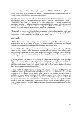 International Journal of Network Security & Its Applications (IJNSA) Vol.13, No.1, January 2021
12
claims to determine access and privilege,” which is violated because the proxy gains access to the
service without valid identity or authorization credentials.
Extending this process, we can link back from these concepts to the related tenets. The most
referenced are Tenet 0, “Malicious entities are present,” Tenet 4, “Accountability,” Tenet 2,
“Extensibility,” and Tenet 11, “Trust but verify.” When using proxies we provide more points of
exposure to enemies, we reduce accountability by spreading identities across multiple nodes, and
we reduce the ability to verify and validate identity. Extensibility is affected less directly, but
many of the choices made for extensibility are negated by using proxies.
The example of proxies was chosen to illustrate a serious violation. Other changes might have
minimal impact. For example, choosing not to scan outputs for consistency would violate
Requirement 27, which maps only to Concept 21, and Tenets 0 and 15.
5.6. Benefits
The benefits of using tenets, concepts, and requirements to guide the development process
depend on the goal of the system to be built. A general benefit is the continued adherence to
initial design goals throughout all the decisions in the development process.
For ELS the benefits can be grouped into three major categories, as illustrated in Figure 8. The
first is security. Security is the main design goal for ELS, and adhering to the original tenets
through all the changes and decisions in the design process helped to maintain a strict adherence
to this goal despite constant outside influences that attempted to impose their own goals at the
expense of security.
A second benefit is cost savings. By designing the system to address changes at the fringes of
Figure 5, less time is spent redesigning the system, since changes are smaller and can be easily
addressed by established procedures. In contrast, redesigning the architecture every time a
product or component is swapped out requires a large level of effort. This is often the case when
there is no forethought in designing a system.
A third benefit of using this model is dealing with vendors. This basic model provides an
architecture for the system into which vendor products can fit. The alternative is to adjust the
architecture to fit available vendor product suites. Vendors will often sell a product that is a
collection of smaller pieces, and then slowly add more pieces in an effort to integrate all
functions under their product suite. This is convenient and efficient in many cases, but it locks
the system architecture to a particular vendor and product, which can cause problems when
enterprise needs and vendor product functionality diverge. The explicit mapping of the basic
security model and choice of widely used protocols and standards maintains a focus on functions
instead of products.
 