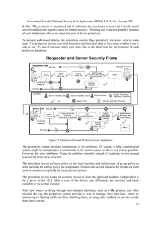 International Journal of Network Security & Its Applications (IJNSA) Vol.13, No.1, January 2021
17
do this. The execution is monitored and if malicious the attachment is removed from the email
and forwarded to the security team for further analysis. Phishing can overcome people’s mistrust
of such attachments; this is an important part of device protection.
To prevent web-based attacks, the protection system flags potentially malicious sites to warn
users. The protection system uses both heuristics and historical data to determine whether a site is
safe or not. As search accesses many new sites, this is the ideal time for performance of such
protection functions.
Figure 12 Protection Provided Without In-Line Appliances
The protection system provides mechanisms to fix problems. Of course, a fully compromised
system might be unresponsive to commands to fix certain issues, so this is not always possible.
However, for most problems, fixing the problem remotely instead of requiring on-site manual
accessis the best course of action.
The protection system enforces policy on the local machine and enforcement of group policy or
other methods for setting policy for compliance. Policies that are not enforced by the device itself
must be monitored explicitly by the protection system.
The protection system keeps an accurate record of what the approved baseline configuration is
for a given device [22]. After a scan of the device, any differences are recorded and made
available to the central monitor.
With new threats evolving through non-standard interfaces, such as USB, printers, and other
attached devices, the protection system provides a way to manage these interfaces, either by
monitoring or filtering traffic on them, disabling them, or using other methods to prevent attacks
from these sources.
 
